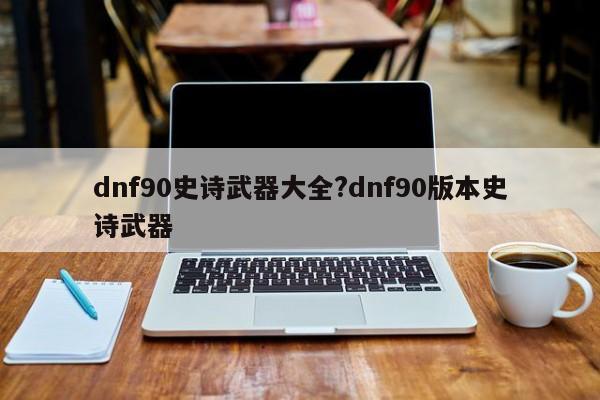 dnf90史诗武器大全?dnf90版本史诗武器
