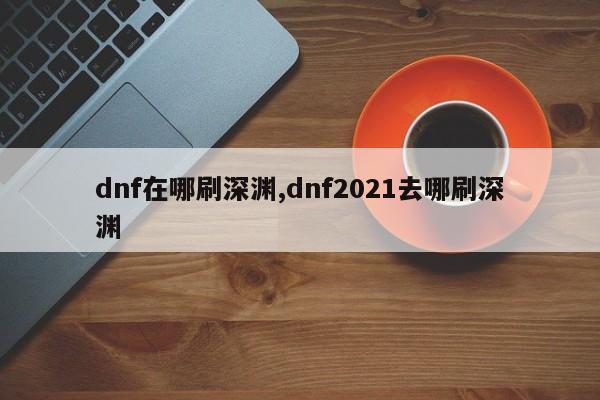 dnf在哪刷深渊,dnf2021去哪刷深渊