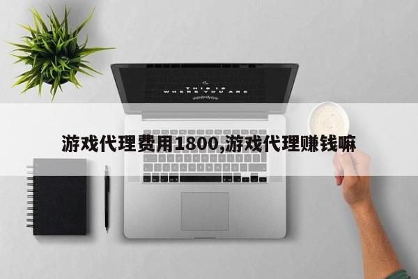 游戏代理费用1800,游戏代理赚钱嘛