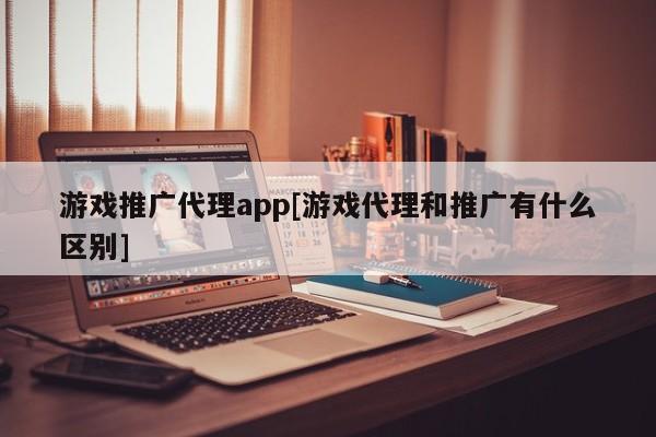 游戏推广代理app[游戏代理和推广有什么区别]
