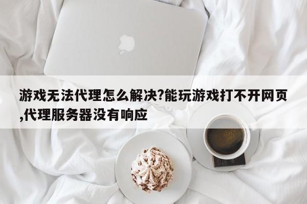 游戏无法代理怎么解决?能玩游戏打不开网页,代理服务器没有响应