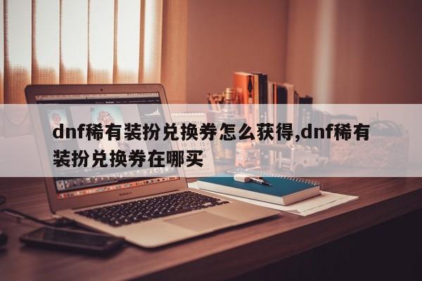 dnf稀有装扮兑换券怎么获得,dnf稀有装扮兑换券在哪买