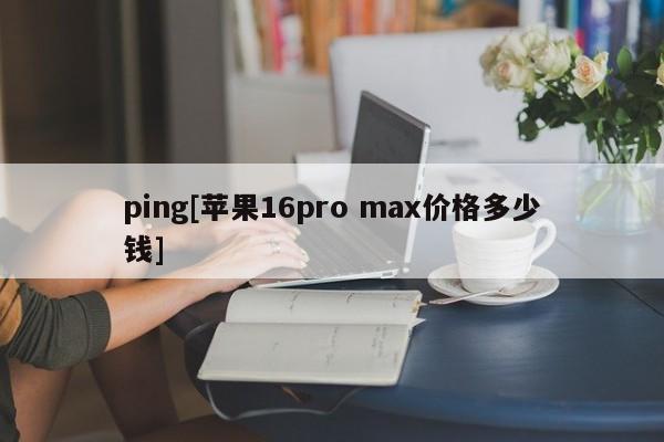 ping[苹果16pro max价格多少钱]