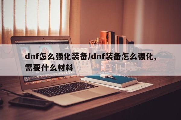 dnf怎么强化装备/dnf装备怎么强化,需要什么材料