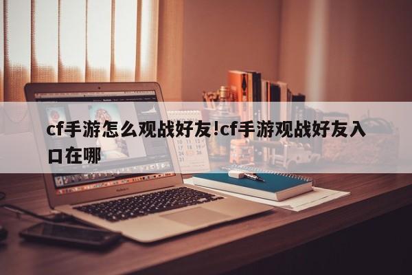 cf手游怎么观战好友!cf手游观战好友入口在哪