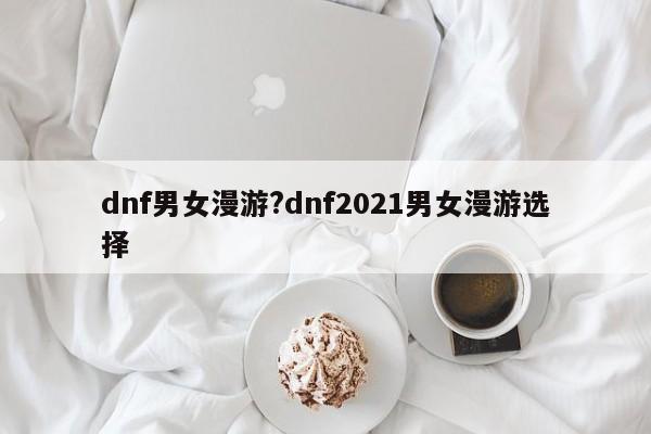 dnf男女漫游?dnf2021男女漫游选择