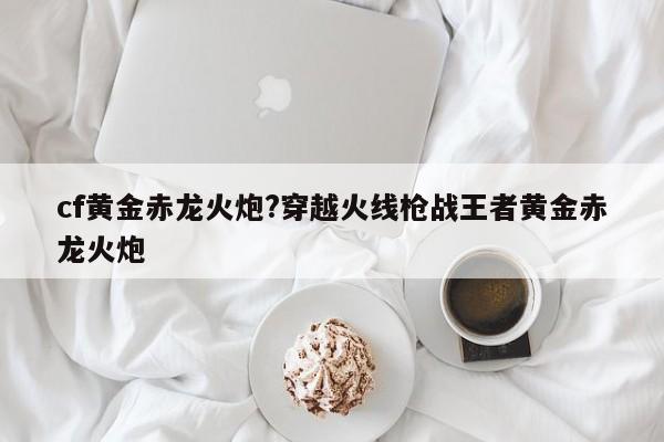 cf黄金赤龙火炮?穿越火线枪战王者黄金赤龙火炮