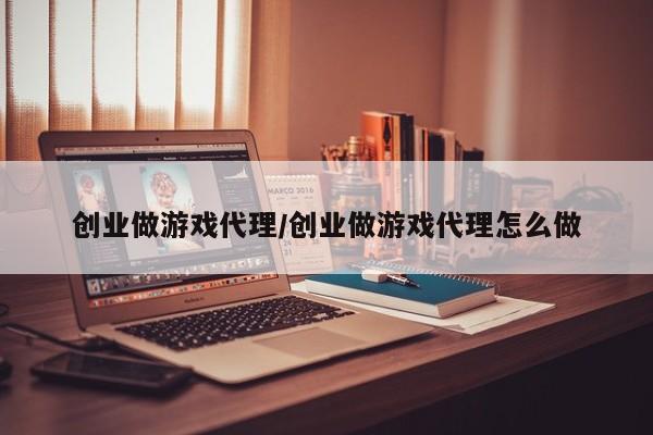 创业做游戏代理/创业做游戏代理怎么做