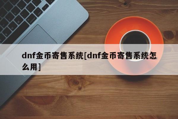 dnf金币寄售系统[dnf金币寄售系统怎么用]