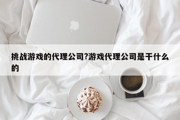 挑战游戏的代理公司?游戏代理公司是干什么的