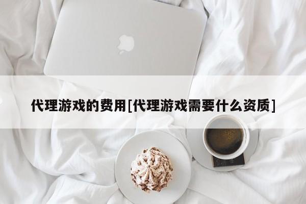代理游戏的费用[代理游戏需要什么资质]