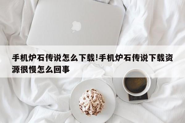 手机炉石传说怎么下载!手机炉石传说下载资源很慢怎么回事