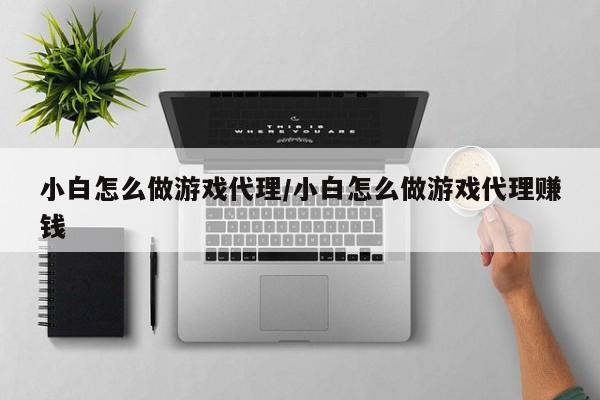 小白怎么做游戏代理/小白怎么做游戏代理赚钱