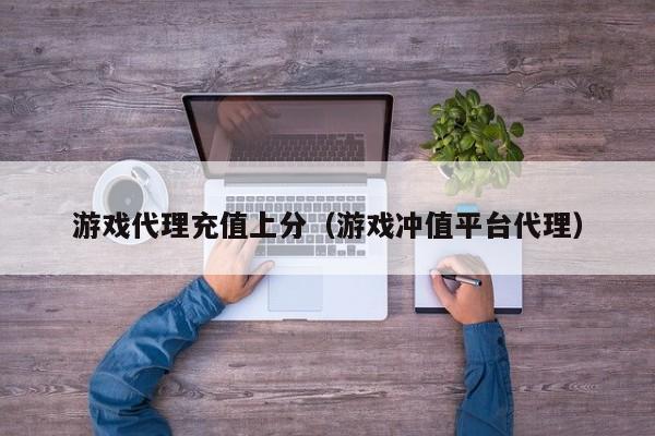 游戏代理充值上分（游戏冲值平台代理）