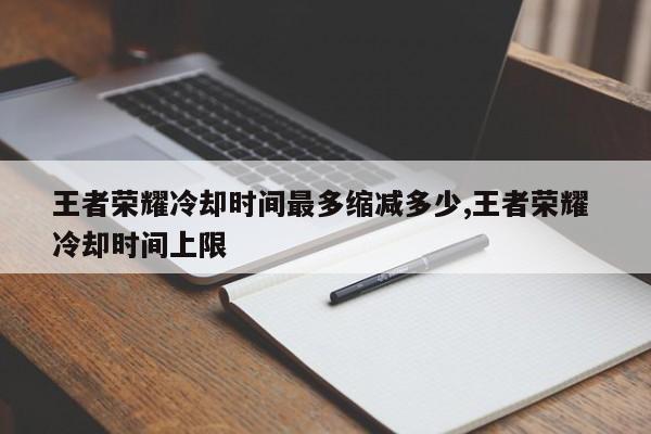 王者荣耀冷却时间最多缩减多少,王者荣耀 冷却时间上限
