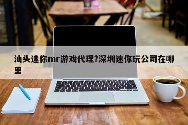 汕头迷你mr游戏代理?深圳迷你玩公司在哪里
