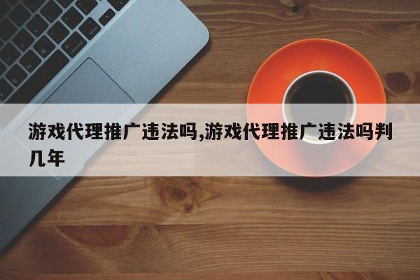 游戏代理推广违法吗,游戏代理推广违法吗判几年