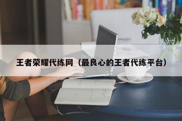 王者荣耀代练网（最良心的王者代练平台）