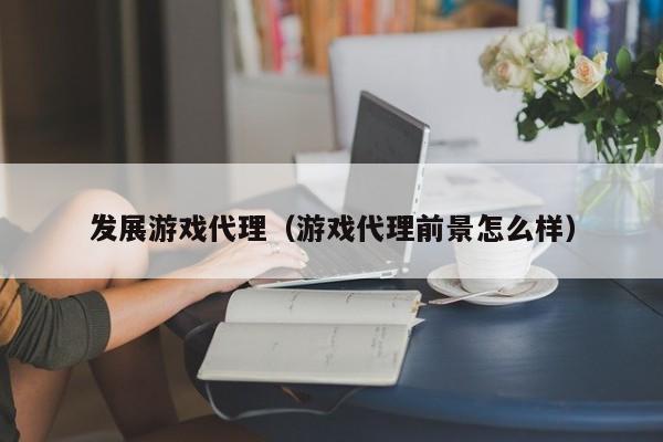 发展游戏代理（游戏代理前景怎么样）