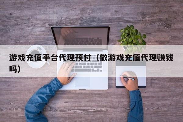 游戏充值平台代理预付（做游戏充值代理赚钱吗）
