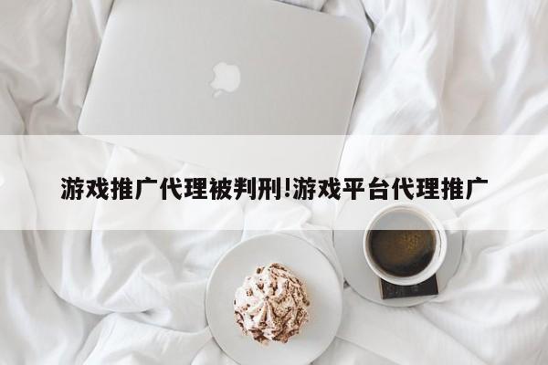 游戏推广代理被判刑!游戏平台代理推广