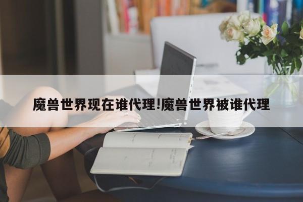 魔兽世界现在谁代理!魔兽世界被谁代理