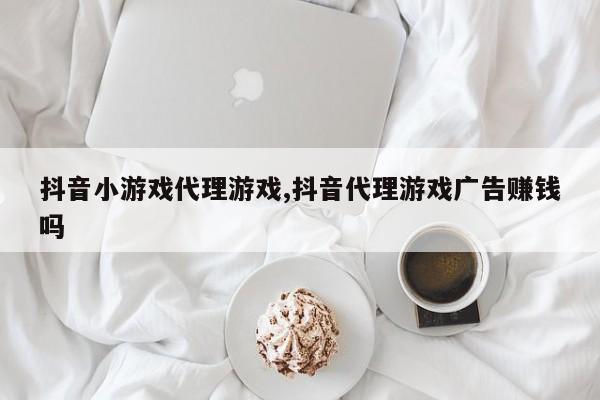 抖音小游戏代理游戏,抖音代理游戏广告赚钱吗