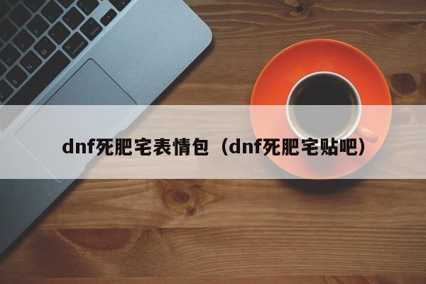 dnf死肥宅表情包（dnf死肥宅贴吧）