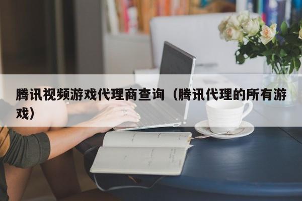 腾讯视频游戏代理商查询（腾讯代理的所有游戏）