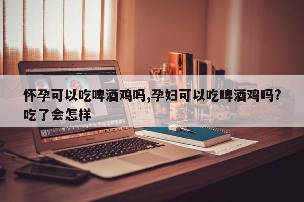 怀孕可以吃啤酒鸡吗,孕妇可以吃啤酒鸡吗?吃了会怎样