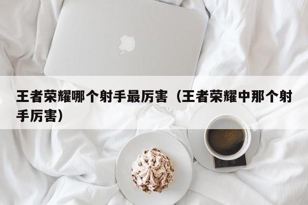 王者荣耀哪个射手最厉害（王者荣耀中那个射手厉害）