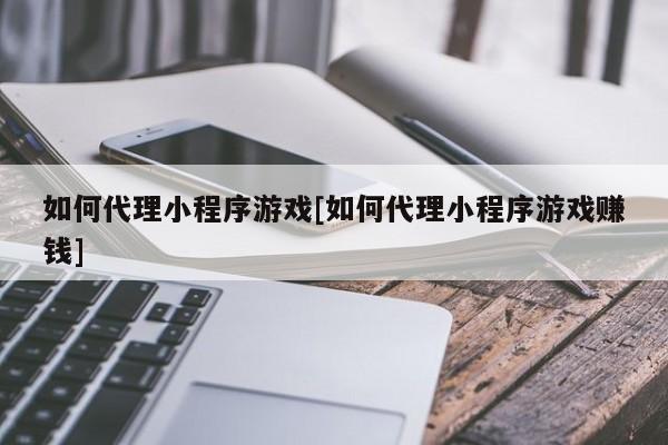 如何代理小程序游戏[如何代理小程序游戏赚钱]