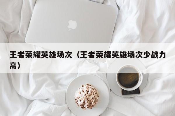 王者荣耀英雄场次（王者荣耀英雄场次少战力高）