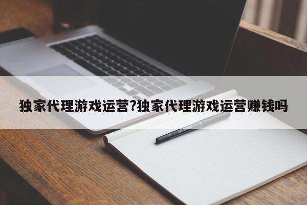 独家代理游戏运营?独家代理游戏运营赚钱吗