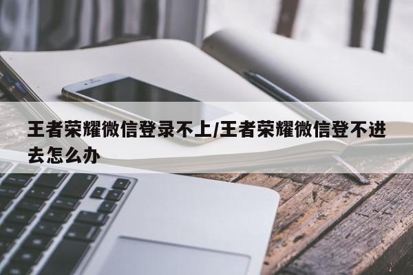王者荣耀微信登录不上/王者荣耀微信登不进去怎么办