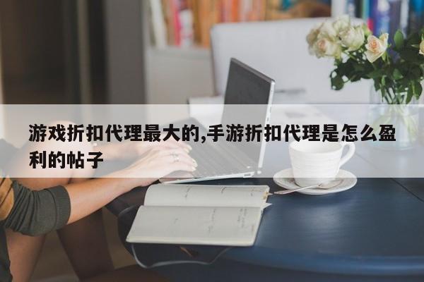 游戏折扣代理最大的,手游折扣代理是怎么盈利的帖子
