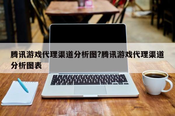 腾讯游戏代理渠道分析图?腾讯游戏代理渠道分析图表