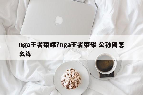 nga王者荣耀?nga王者荣耀 公孙离怎么练