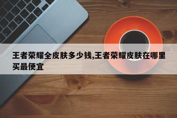 王者荣耀全皮肤多少钱,王者荣耀皮肤在哪里买最便宜