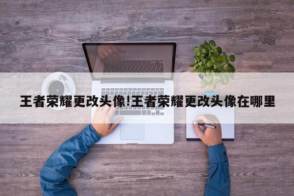 王者荣耀更改头像!王者荣耀更改头像在哪里