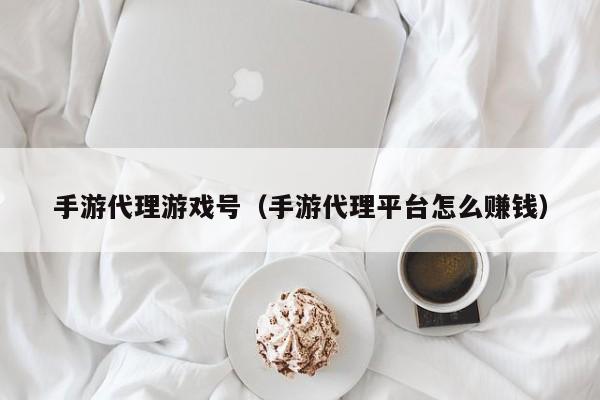 手游代理游戏号（手游代理平台怎么赚钱）