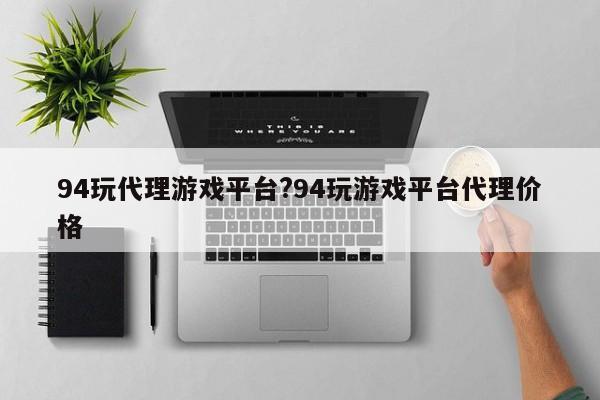 94玩代理游戏平台?94玩游戏平台代理价格