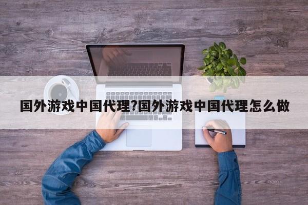 国外游戏中国代理?国外游戏中国代理怎么做