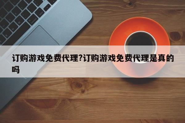 订购游戏免费代理?订购游戏免费代理是真的吗