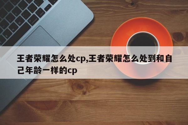 王者荣耀怎么处cp,王者荣耀怎么处到和自己年龄一样的cp