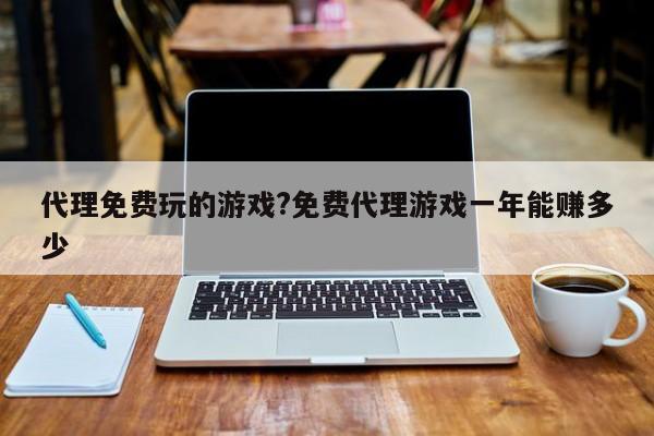 代理免费玩的游戏?免费代理游戏一年能赚多少