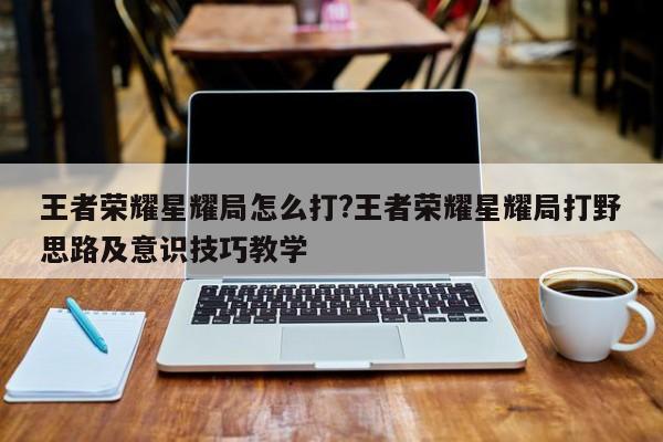王者荣耀星耀局怎么打?王者荣耀星耀局打野思路及意识技巧教学