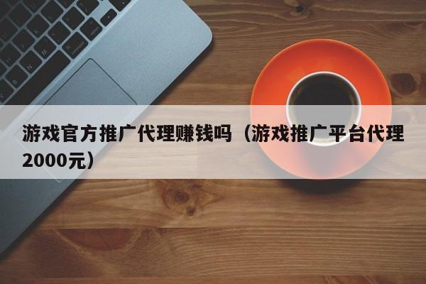 游戏官方推广代理赚钱吗（游戏推广平台代理2000元）