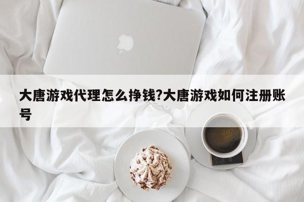 大唐游戏代理怎么挣钱?大唐游戏如何注册账号
