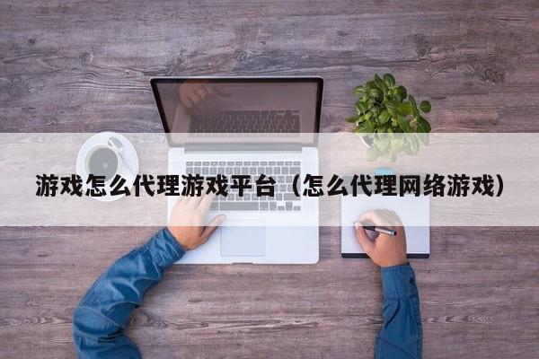 游戏怎么代理游戏平台（怎么代理网络游戏）